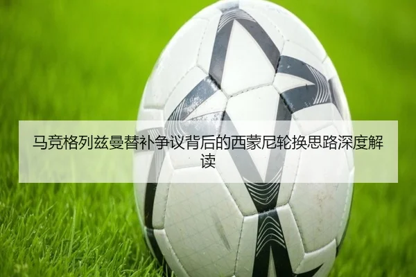 马竞格列兹曼替补争议背后的西蒙尼轮换思路深度解读