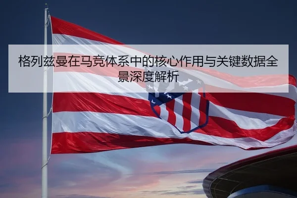 格列兹曼在马竞体系中的核心作用与关键数据全景深度解析