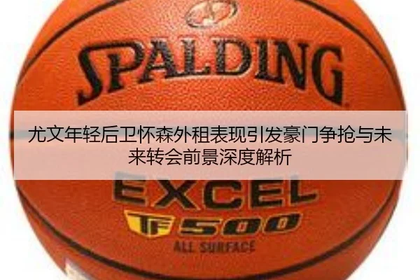尤文年轻后卫怀森外租表现引发豪门争抢与未来转会前景深度解析（kaiyun）