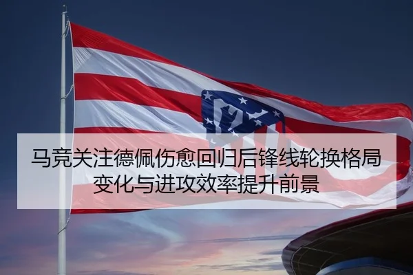 马竞关注德佩伤愈回归后锋线轮换格局变化与进攻效率提升前景 - kaiyun