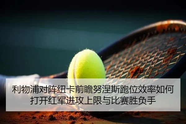 利物浦对阵纽卡前瞻努涅斯跑位效率如何打开红军进攻上限与比赛胜负手（kaiyun）
